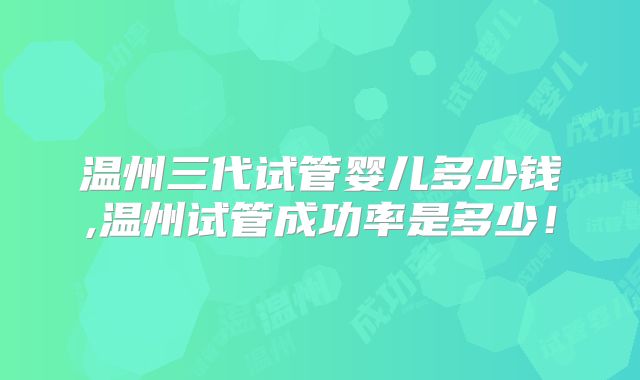 温州三代试管婴儿多少钱,温州试管成功率是多少！
