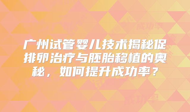 广州试管婴儿技术揭秘促排卵治疗与胚胎移植的奥秘，如何提升成功率？