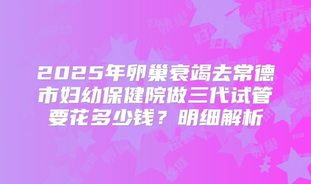 2025年卵巢衰竭去常德市妇幼保健院做三代试管要花多少钱？明细解析