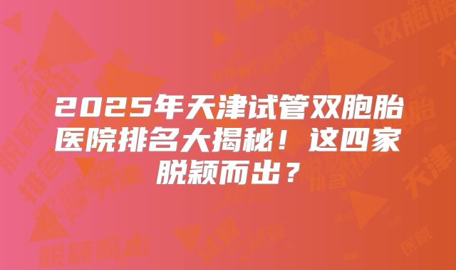 2025年天津试管双胞胎医院排名大揭秘！这四家脱颖而出？
