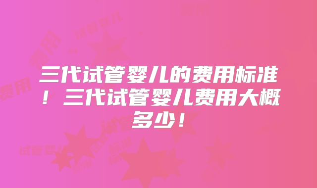 三代试管婴儿的费用标准!三代试管婴儿费用大概多少!