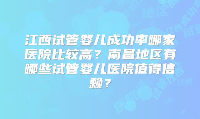 江西试管婴儿成功率哪家医院比较高？南昌地区有哪些试管婴儿医院值得信赖？