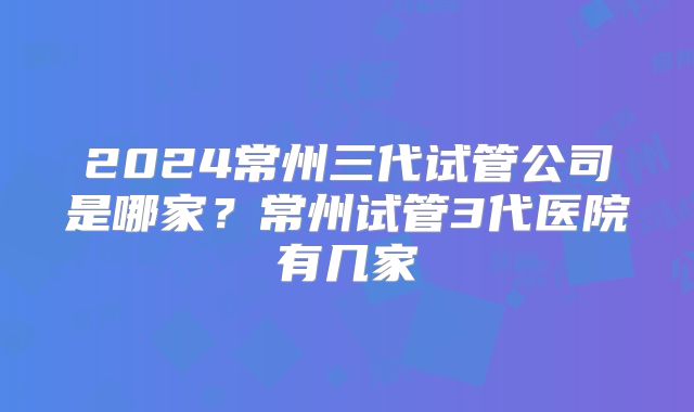 2024常州三代试管公司是哪家？常州试管3代医院有几家