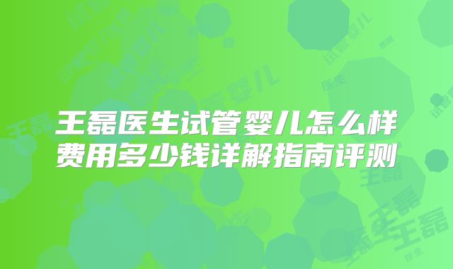 王磊医生试管婴儿怎么样费用多少钱详解指南评测