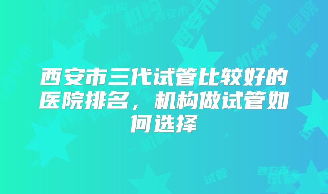 西安市三代试管比较好的医院排名，机构做试管如何选择