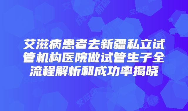 艾滋病患者去新疆私立试管机构医院做试管生子全流程解析和成功率揭晓