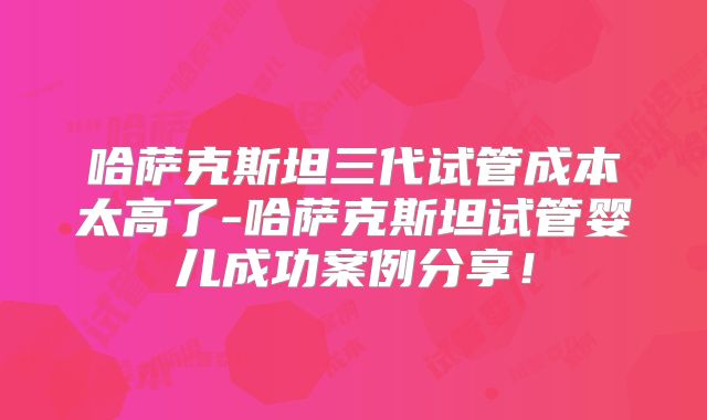 哈萨克斯坦三代试管成本太高了-哈萨克斯坦试管婴儿成功案例分享!