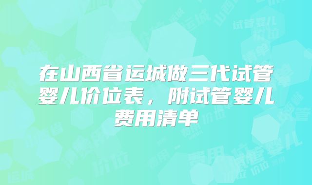 在山西省运城做三代试管婴儿价位表，附试管婴儿费用清单