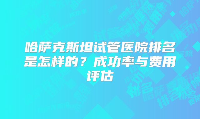 哈萨克斯坦试管医院排名是怎样的？成功率与费用评估