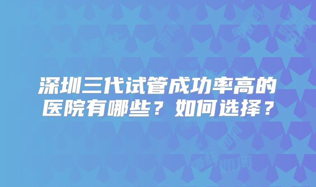 深圳三代试管成功率高的医院有哪些？如何选择？