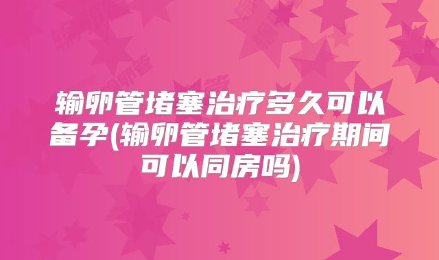 输卵管堵塞治疗多久可以备孕(输卵管堵塞治疗期间可以同房吗)