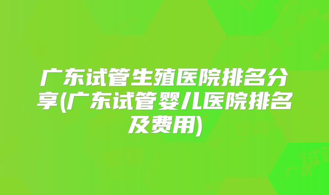 广东试管生殖医院排名分享(广东试管婴儿医院排名及费用)