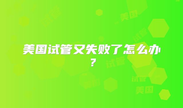美国试管又失败了怎么办?