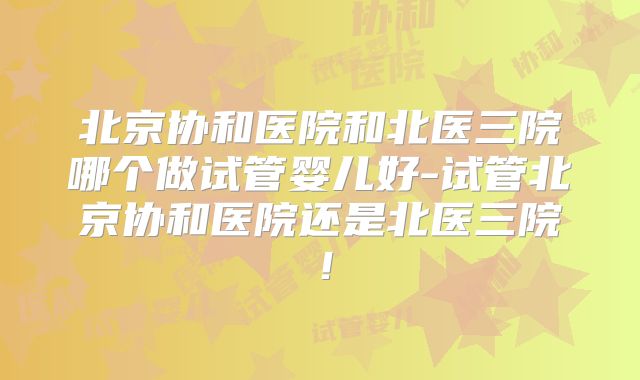 北京协和医院和北医三院哪个做试管婴儿好-试管北京协和医院还是北医三院！
