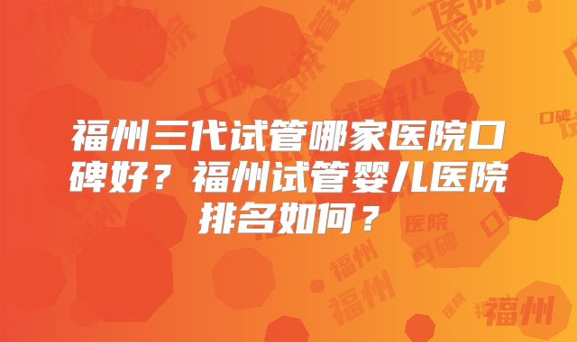 福州三代试管哪家医院口碑好？福州试管婴儿医院排名如何？