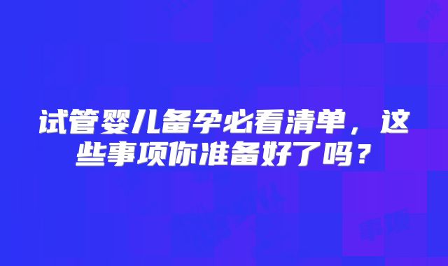 试管婴儿备孕必看清单，这些事项你准备好了吗？