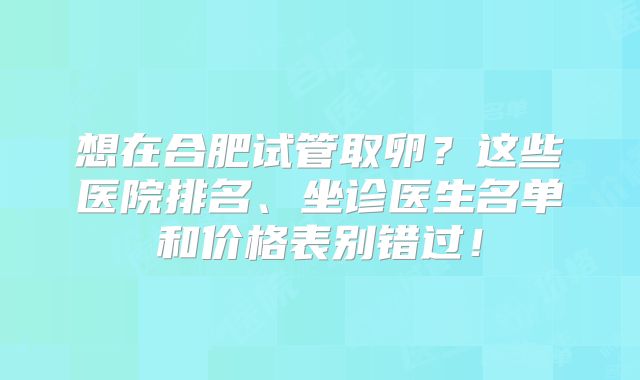 想在合肥试管取卵?这些医院排名、坐诊医生名单和价格表别错过!