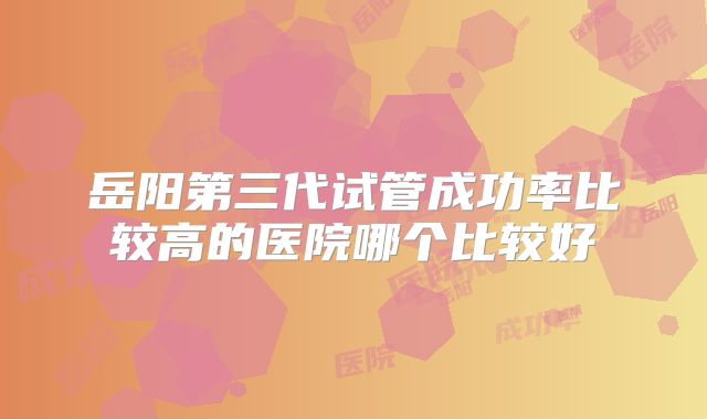 岳阳第三代试管成功率比较高的医院哪个比较好