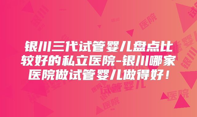 银川三代试管婴儿盘点比较好的私立医院-银川哪家医院做试管婴儿做得好！
