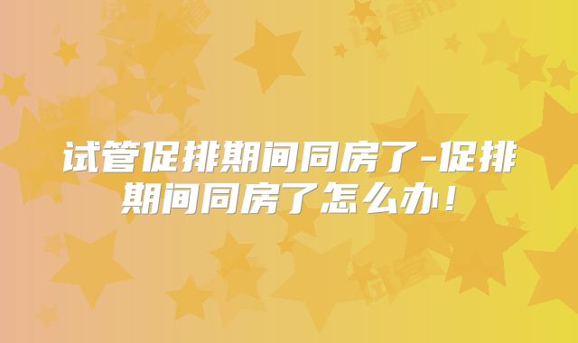 试管促排期间同房了-促排期间同房了怎么办！