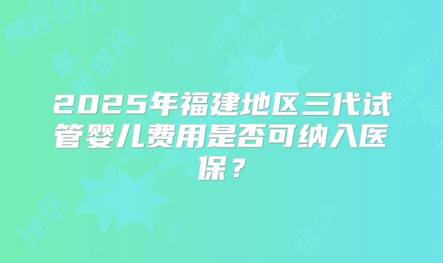 2025年福建地区三代试管婴儿费用是否可纳入医保？