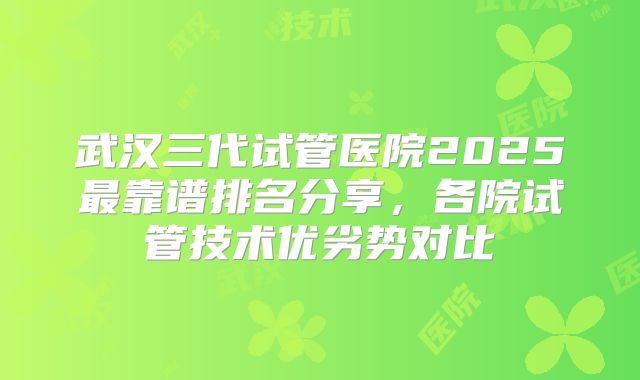 武汉三代试管医院2025最靠谱排名分享，各院试管技术优劣势对比