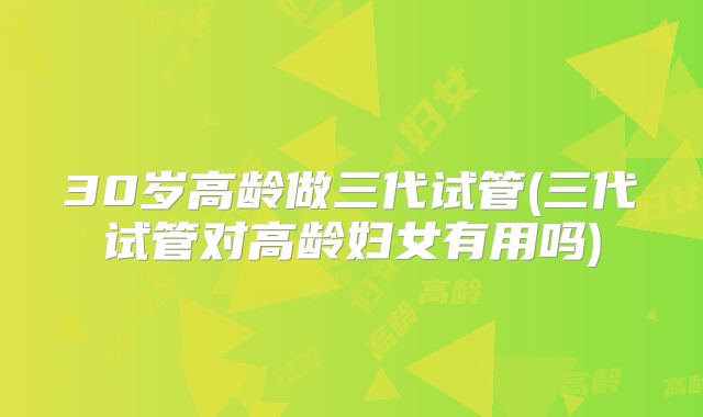 30岁高龄做三代试管(三代试管对高龄妇女有用吗)