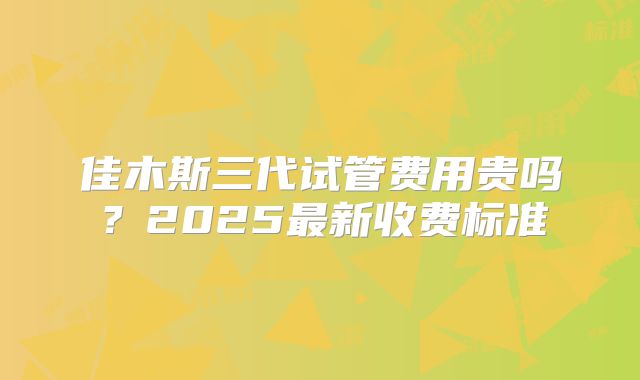 佳木斯三代试管费用贵吗？2025最新收费标准