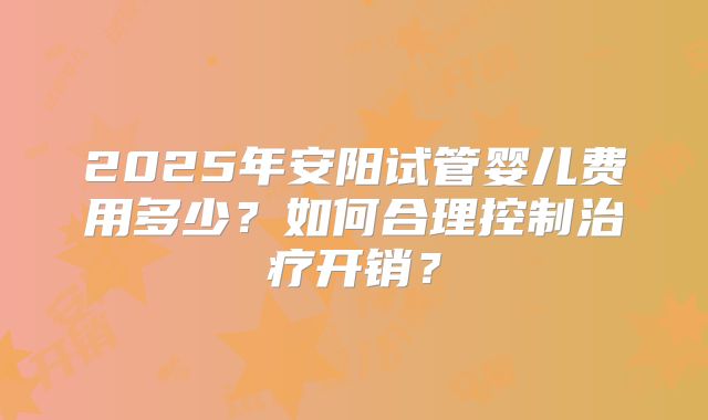 2025年安阳试管婴儿费用多少？如何合理控制治疗开销？