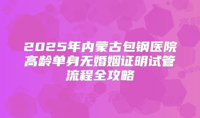 2025年内蒙古包钢医院高龄单身无婚姻证明试管流程全攻略