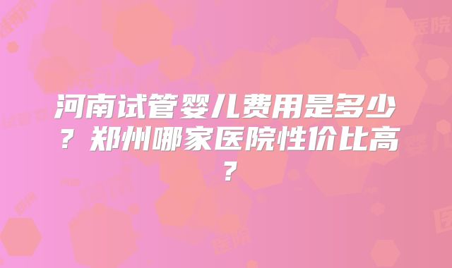 河南试管婴儿费用是多少？郑州哪家医院性价比高？