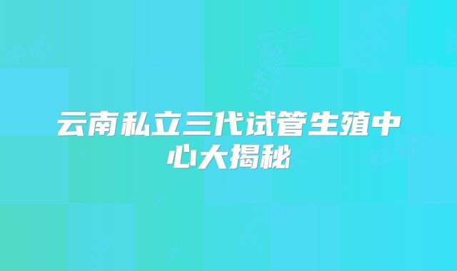 云南私立三代试管生殖中心大揭秘