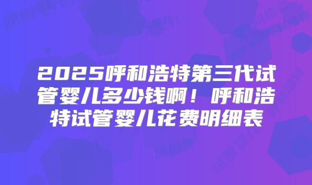 2025呼和浩特第三代试管婴儿多少钱啊！呼和浩特试管婴儿花费明细表