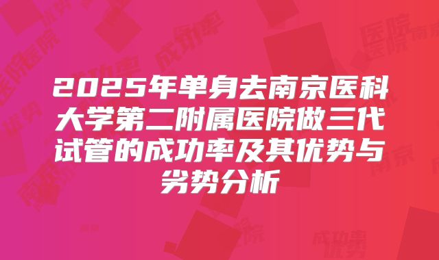 2025年单身去南京医科大学第二附属医院做三代试管的成功率及其优势与劣势分析
