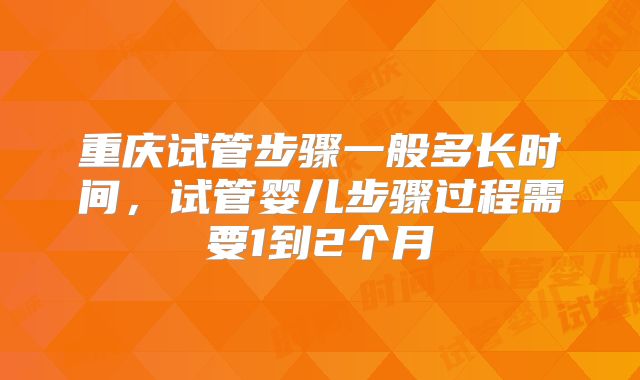 重庆试管步骤一般多长时间，试管婴儿步骤过程需要1到2个月