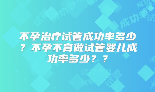 不孕治疗试管成功率多少？不孕不育做试管婴儿成功率多少？？