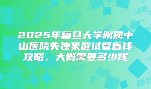 2025年复旦大学附属中山医院失独家庭试管省钱攻略，大概需要多少钱