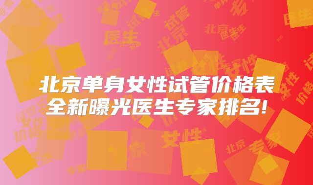 北京单身女性试管价格表全新曝光医生专家排名!