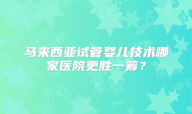 马来西亚试管婴儿技术哪家医院更胜一筹?