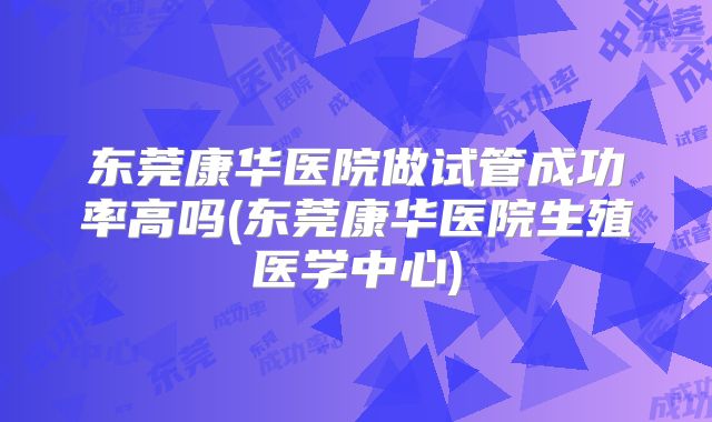 东莞康华医院做试管成功率高吗(东莞康华医院生殖医学中心)