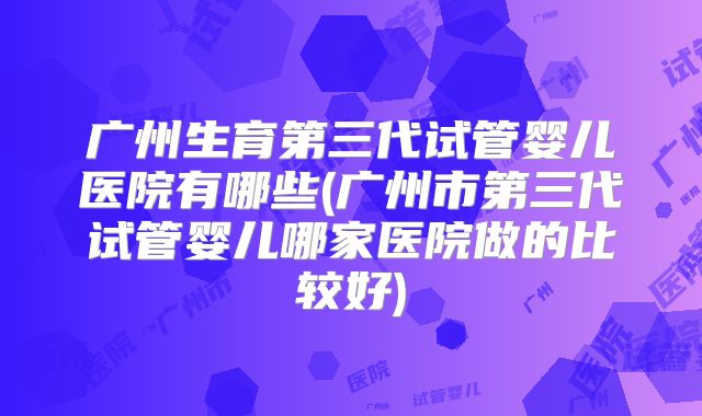 广州生育第三代试管婴儿医院有哪些(广州市第三代试管婴儿哪家医院做的比较好)