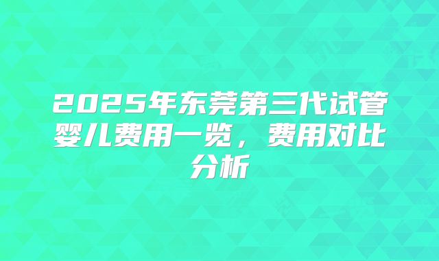 2025年东莞第三代试管婴儿费用一览，费用对比分析