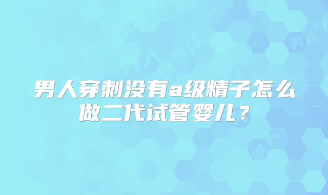 男人穿刺没有a级精子怎么做二代试管婴儿？