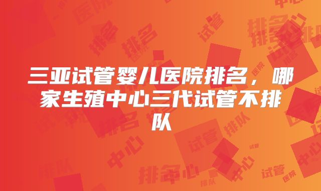 三亚试管婴儿医院排名，哪家生殖中心三代试管不排队