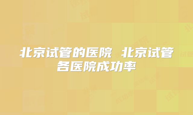 北京试管的医院 北京试管各医院成功率