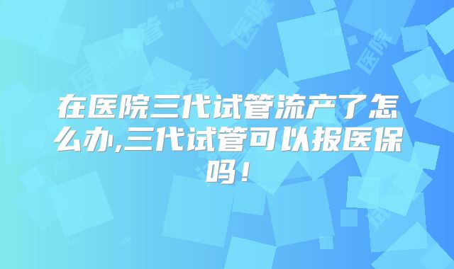 在医院三代试管流产了怎么办,三代试管可以报医保吗！