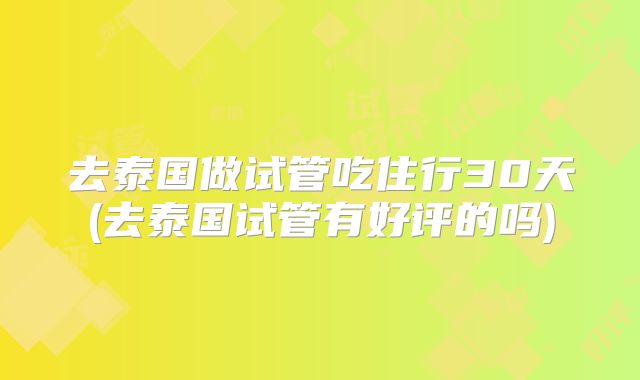 去泰国做试管吃住行30天(去泰国试管有好评的吗)
