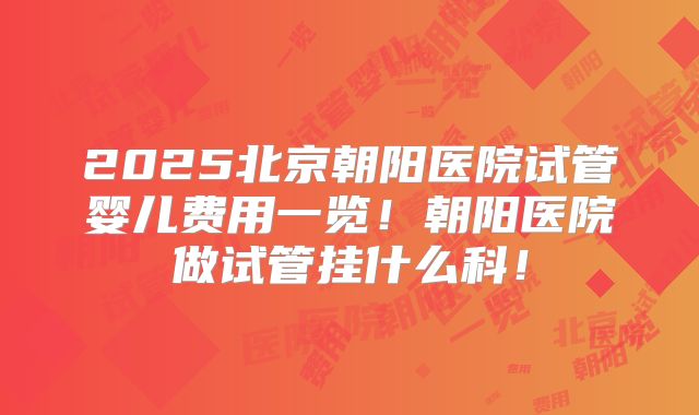 2025北京朝阳医院试管婴儿费用一览！朝阳医院做试管挂什么科！