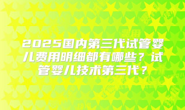 2025国内第三代试管婴儿费用明细都有哪些？试管婴儿技术第三代？