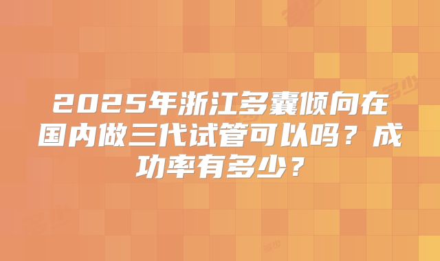 2025年浙江多囊倾向在国内做三代试管可以吗？成功率有多少？